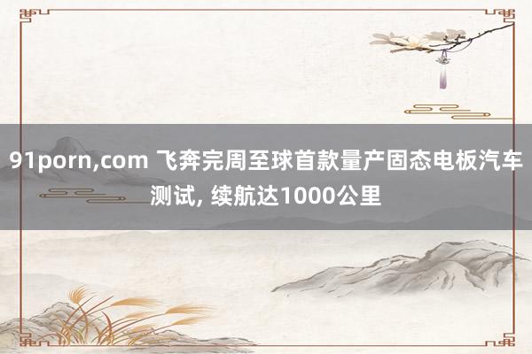 91porn，com 飞奔完周至球首款量产固态电板汽车测试， 续航达1000公里