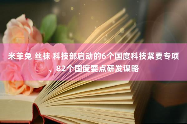米菲兔 丝袜 科技部启动的6个国度科技紧要专项、82个国度要点研发谋略