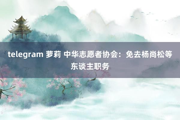 telegram 萝莉 中华志愿者协会：免去杨尚松等东谈主职务