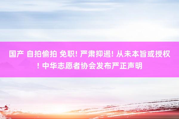 国产 自拍偷拍 免职! 严肃抑遏! 从未本旨或授权! 中华志愿者协会发布严正声明