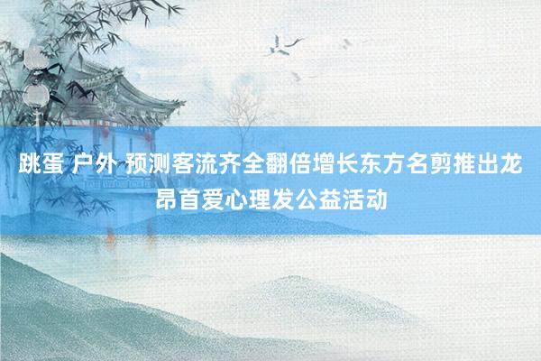 跳蛋 户外 预测客流齐全翻倍增长东方名剪推出龙昂首爱心理发公益活动