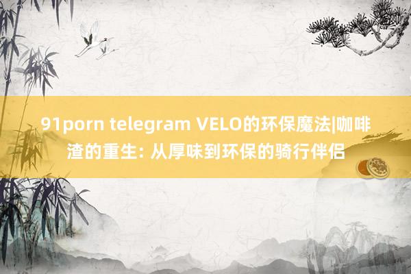 91porn telegram VELO的环保魔法|咖啡渣的重生: 从厚味到环保的骑行伴侣