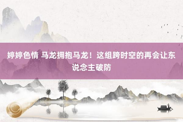 婷婷色情 马龙拥抱马龙！这组跨时空的再会让东说念主破防
