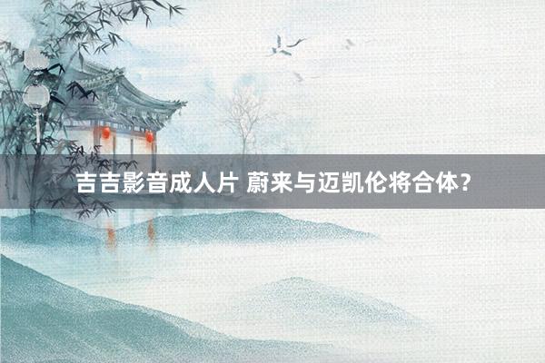 吉吉影音成人片 蔚来与迈凯伦将合体？