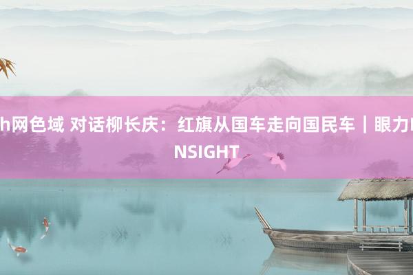 h网色域 对话柳长庆：红旗从国车走向国民车｜眼力INSIGHT