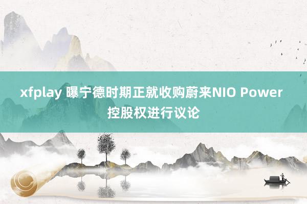 xfplay 曝宁德时期正就收购蔚来NIO Power 控股权进行议论