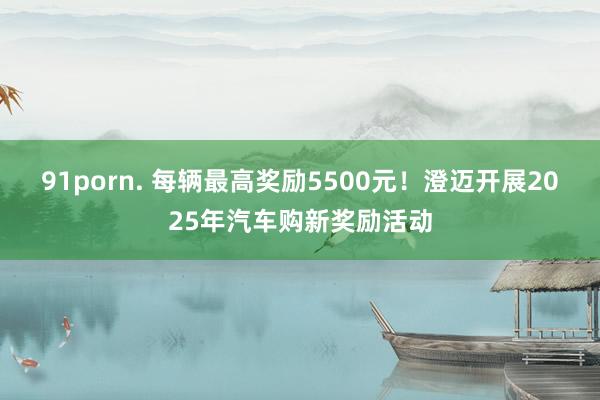 91porn. 每辆最高奖励5500元！澄迈开展2025年汽车购新奖励活动