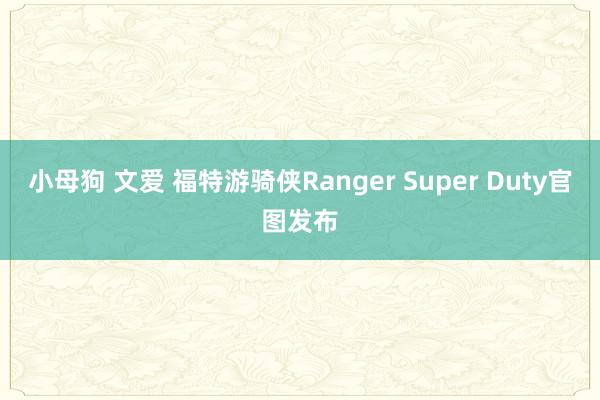 小母狗 文爱 福特游骑侠Ranger Super Duty官图发布