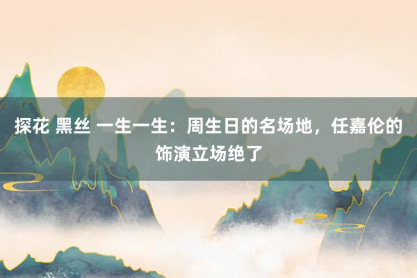 探花 黑丝 一生一生：周生日的名场地，任嘉伦的饰演立场绝了