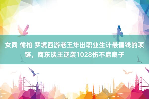 女同 偷拍 梦境西游老王炸出职业生计最值钱的项链，商东谈主逆袭1028伤不磨扇子