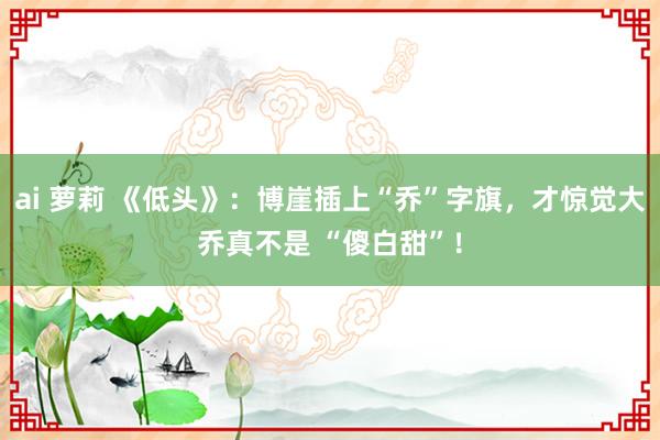 ai 萝莉 《低头》：博崖插上“乔”字旗，才惊觉大乔真不是 “傻白甜”！