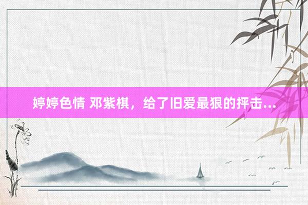 婷婷色情 邓紫棋，给了旧爱最狠的抨击...