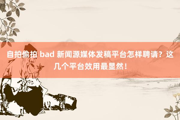 自拍偷拍 bad 新闻源媒体发稿平台怎样聘请？这几个平台效用最显然！