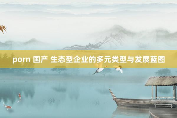 porn 国产 生态型企业的多元类型与发展蓝图