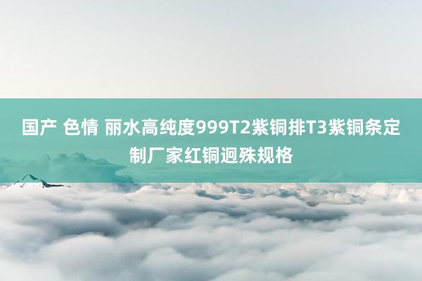 国产 色情 丽水高纯度999T2紫铜排T3紫铜条定制厂家红铜迥殊规格