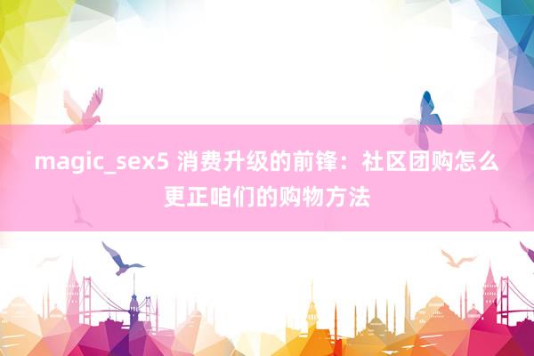 magic_sex5 消费升级的前锋：社区团购怎么更正咱们的购物方法