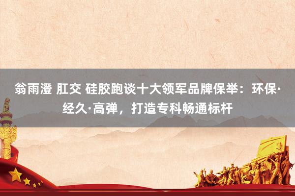 翁雨澄 肛交 硅胶跑谈十大领军品牌保举：环保·经久·高弹，打造专科畅通标杆