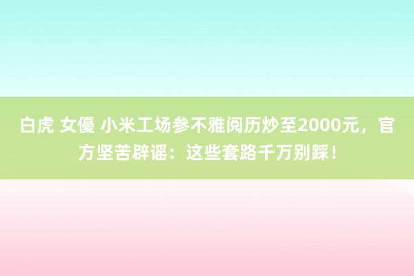 白虎 女優 小米工场参不雅阅历炒至2000元，官方坚苦辟谣：这些套路千万别踩！