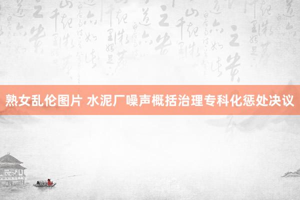 熟女乱伦图片 水泥厂噪声概括治理专科化惩处决议