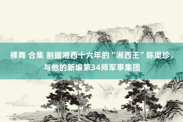 裸舞 合集 割据湘西十六年的“湘西王”陈渠珍，与他的新编第34师军事集团
