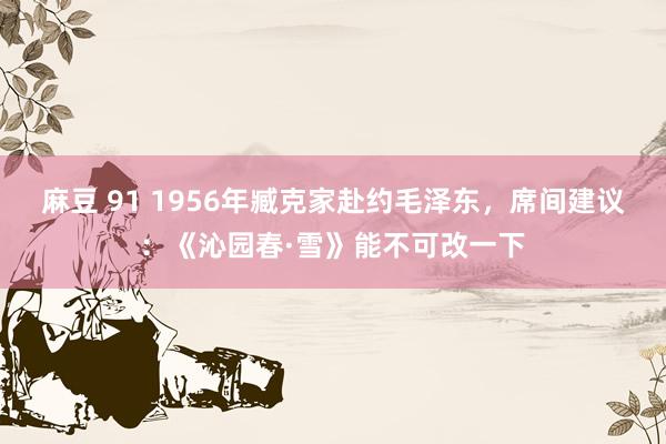 麻豆 91 1956年臧克家赴约毛泽东，席间建议：《沁园春·雪》能不可改一下