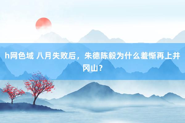 h网色域 八月失败后，朱德陈毅为什么羞惭再上井冈山？