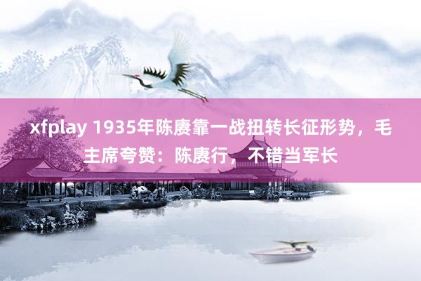 xfplay 1935年陈赓靠一战扭转长征形势，毛主席夸赞：陈赓行，不错当军长
