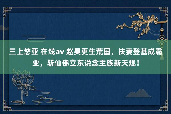 三上悠亚 在线av 赵昊更生荒国，扶妻登基成霸业，斩仙佛立东说念主族新天规！