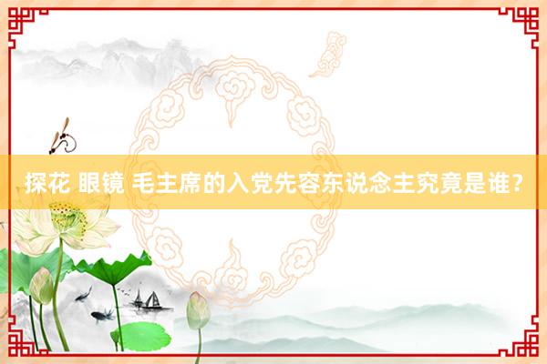 探花 眼镜 毛主席的入党先容东说念主究竟是谁？