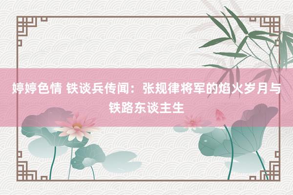 婷婷色情 铁谈兵传闻：张规律将军的焰火岁月与铁路东谈主生