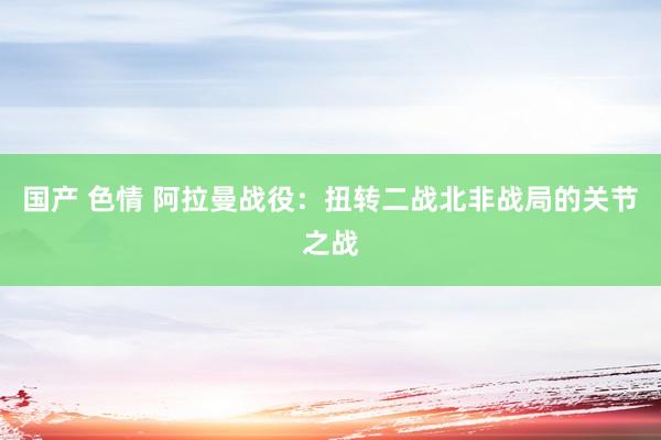 国产 色情 阿拉曼战役：扭转二战北非战局的关节之战
