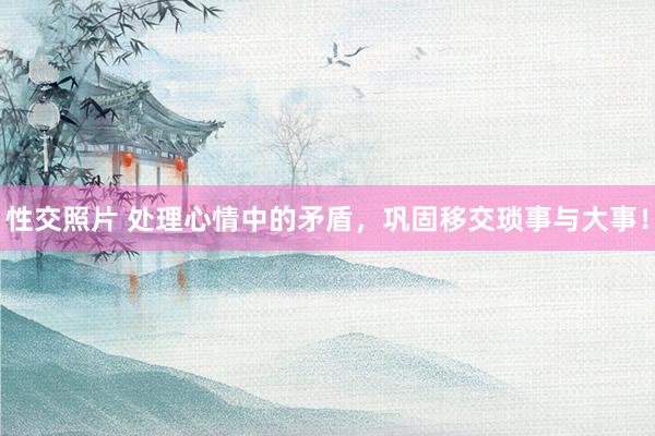 性交照片 处理心情中的矛盾，巩固移交琐事与大事！