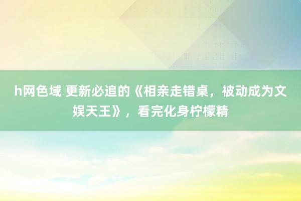 h网色域 更新必追的《相亲走错桌，被动成为文娱天王》，看完化身柠檬精