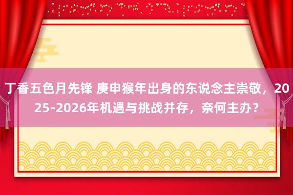 丁香五色月先锋 庚申猴年出身的东说念主崇敬，2025-2026年机遇与挑战并存，奈何主办？