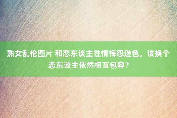熟女乱伦图片 和恋东谈主性情悔怨逊色，该换个恋东谈主依然相互包容？