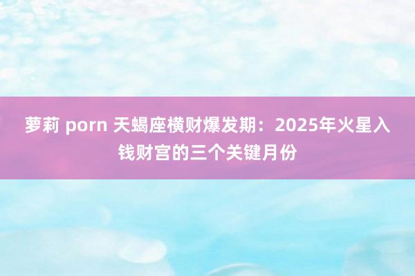 萝莉 porn 天蝎座横财爆发期：2025年火星入钱财宫的三个关键月份