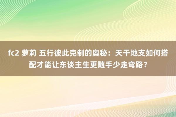 fc2 萝莉 五行彼此克制的奥秘：天干地支如何搭配才能让东谈主生更随手少走弯路？