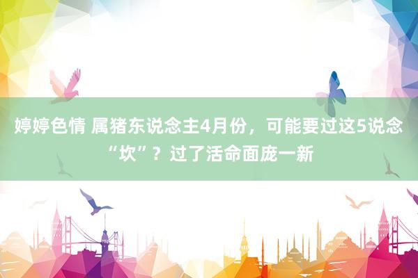 婷婷色情 属猪东说念主4月份，可能要过这5说念“坎”？过了活命面庞一新