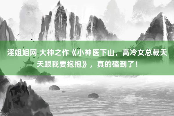 淫姐姐网 大神之作《小神医下山，高冷女总裁天天跟我要抱抱》，真的磕到了！