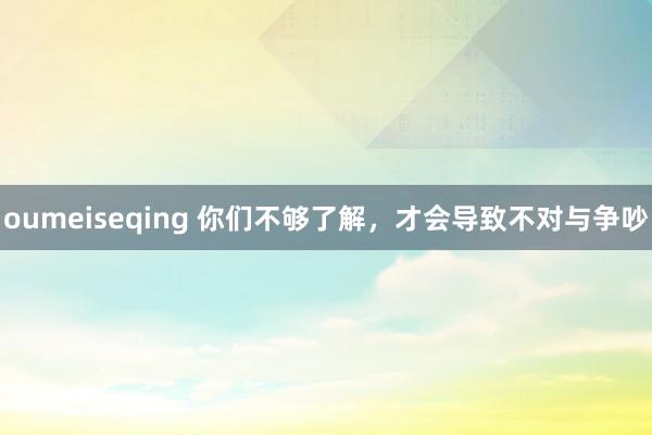 oumeiseqing 你们不够了解，才会导致不对与争吵
