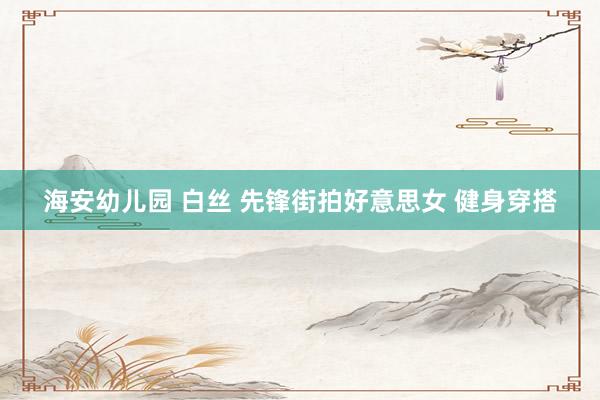 海安幼儿园 白丝 先锋街拍好意思女 健身穿搭