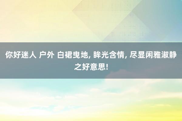 你好迷人 户外 白裙曳地， 眸光含情， 尽显闲雅淑静之好意思!