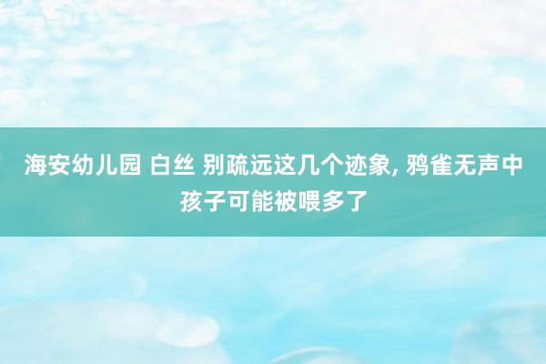 海安幼儿园 白丝 别疏远这几个迹象， 鸦雀无声中孩子可能被喂多了