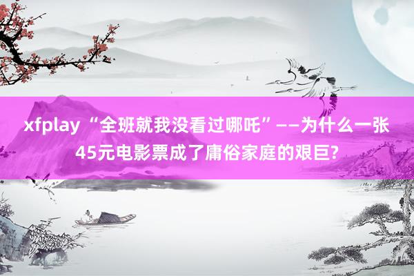 xfplay “全班就我没看过哪吒”——为什么一张45元电影票成了庸俗家庭的艰巨?