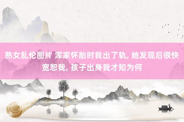 熟女乱伦图片 浑家怀胎时我出了轨， 她发现后很快宽恕我， 孩子出身我才知为何