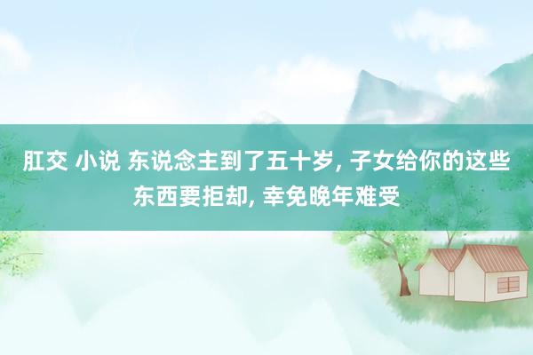 肛交 小说 东说念主到了五十岁， 子女给你的这些东西要拒却， 幸免晚年难受
