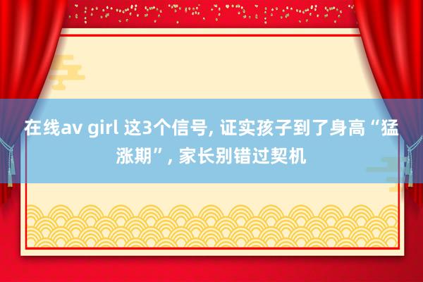 在线av girl 这3个信号， 证实孩子到了身高“猛涨期”， 家长别错过契机