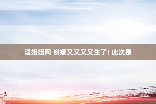 淫姐姐网 谢娜又又又又生了! 此次是