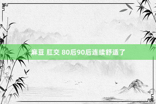 麻豆 肛交 80后90后连续舒适了