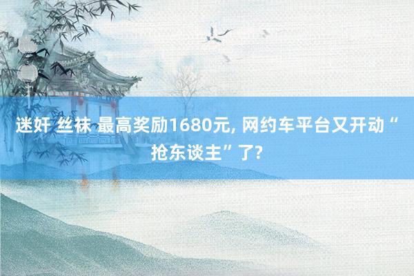迷奸 丝袜 最高奖励1680元， 网约车平台又开动“抢东谈主”了?